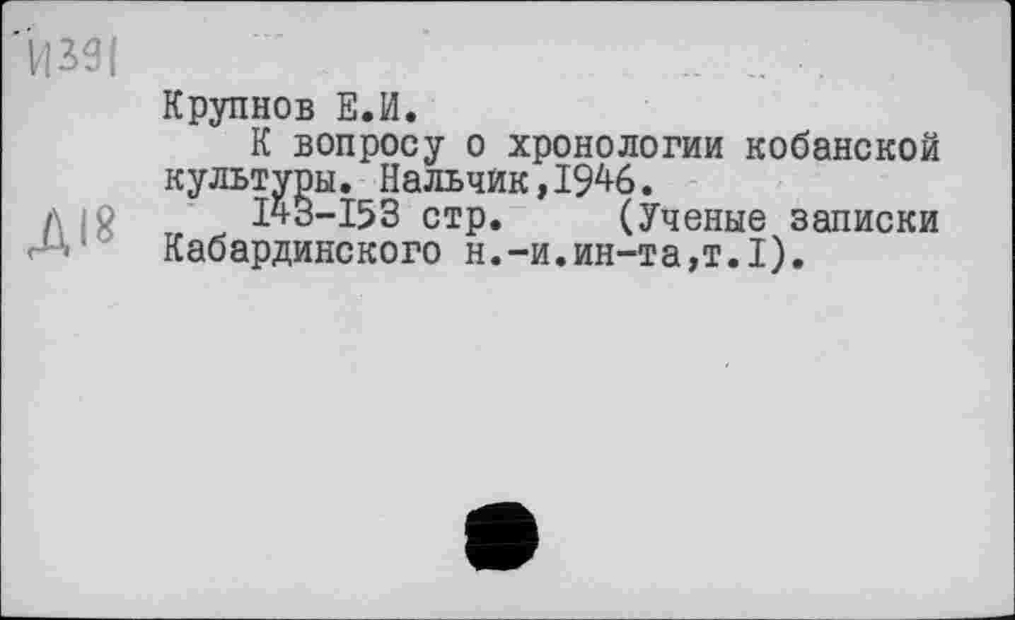 ﻿И 391
Діб
Крупнов Е.И.
К вопросу о хронологии кобанской культуры. Нальчик,1946.
143-153 стр. (Ученые записки Кабардинского н.-и.ин-та,т.1).